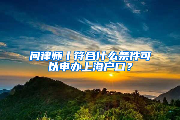 问律师丨符合什么条件可以申办上海户口？