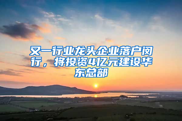 又一行业龙头企业落户闵行，将投资4亿元建设华东总部