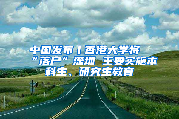 中国发布丨香港大学将“落户”深圳 主要实施本科生、研究生教育