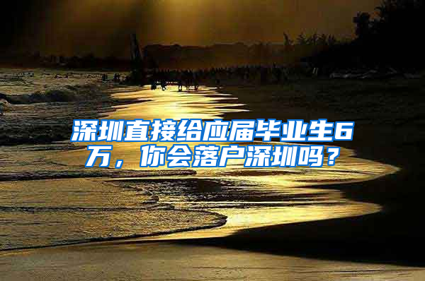 深圳直接给应届毕业生6万，你会落户深圳吗？