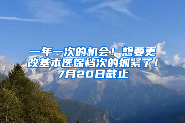 一年一次的机会！想要更改基本医保档次的抓紧了！7月20日截止
