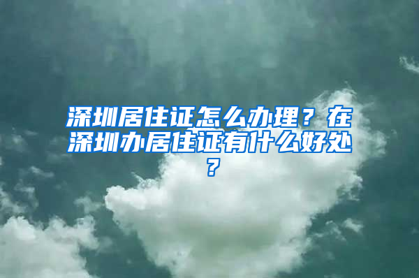 深圳居住证怎么办理？在深圳办居住证有什么好处？
