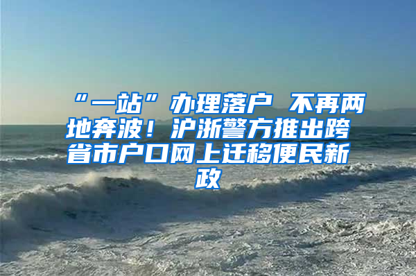 “一站”办理落户 不再两地奔波！沪浙警方推出跨省市户口网上迁移便民新政