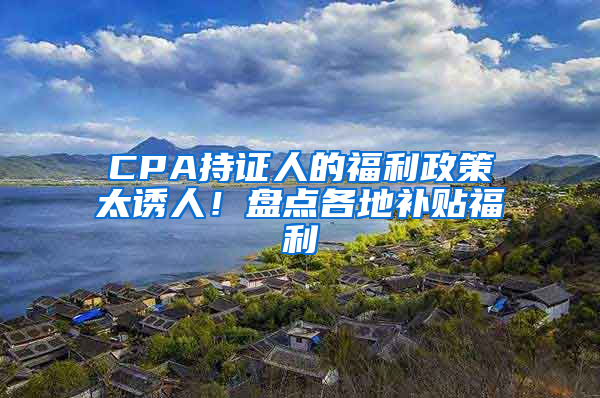 CPA持证人的福利政策太诱人！盘点各地补贴福利