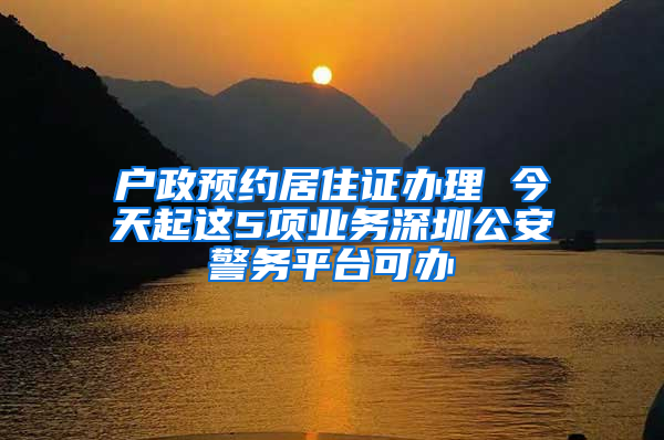 户政预约居住证办理 今天起这5项业务深圳公安警务平台可办