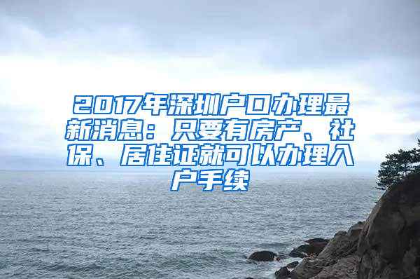 2017年深圳户口办理最新消息：只要有房产、社保、居住证就可以办理入户手续