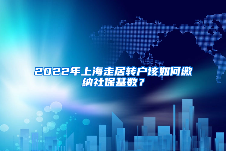 2022年上海走居转户该如何缴纳社保基数？