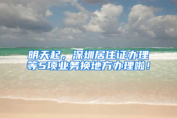 明天起，深圳居住证办理等5项业务换地方办理啦！