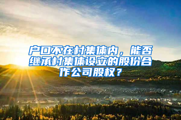 户口不在村集体内，能否继承村集体设立的股份合作公司股权？