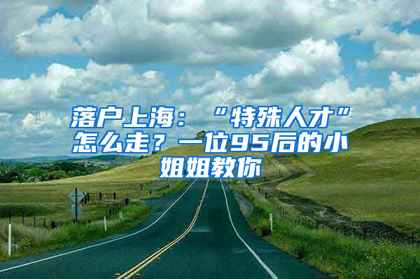 落户上海：“特殊人才”怎么走？一位95后的小姐姐教你