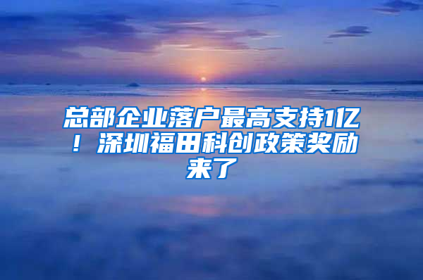 总部企业落户最高支持1亿！深圳福田科创政策奖励来了