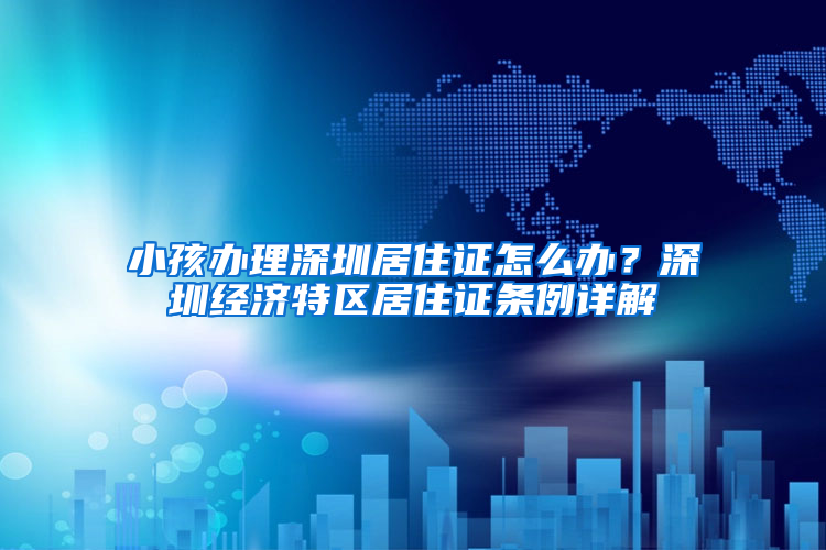 小孩办理深圳居住证怎么办？深圳经济特区居住证条例详解