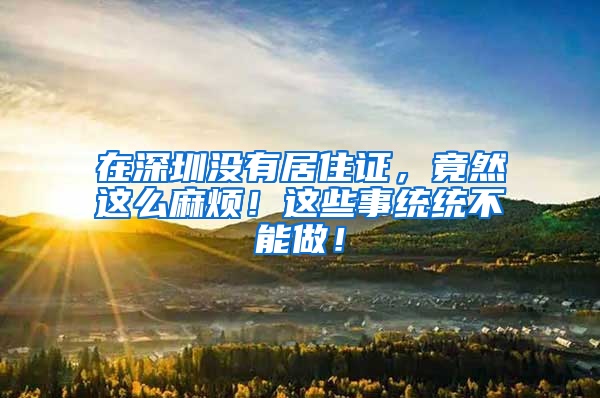 在深圳没有居住证，竟然这么麻烦！这些事统统不能做！