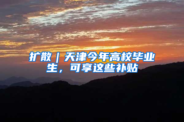 扩散｜天津今年高校毕业生，可享这些补贴