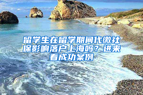留学生在留学期间代缴社保影响落户上海吗？进来看成功案例→