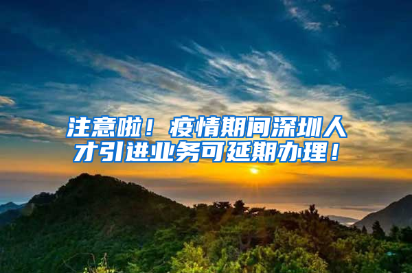 注意啦！疫情期间深圳人才引进业务可延期办理！