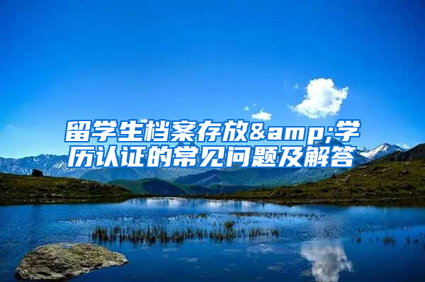 留学生档案存放&学历认证的常见问题及解答