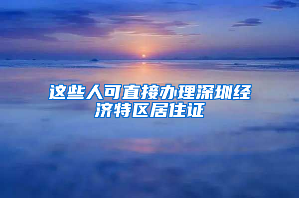 这些人可直接办理深圳经济特区居住证
