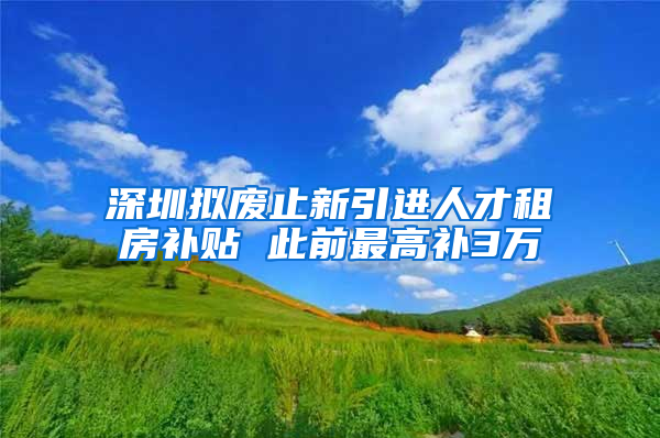 深圳拟废止新引进人才租房补贴 此前最高补3万