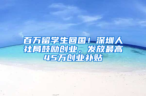 百万留学生回国！深圳人社局鼓励创业，发放最高45万创业补贴