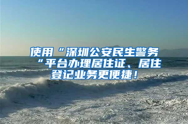 使用“深圳公安民生警务“平台办理居住证、居住登记业务更便捷！