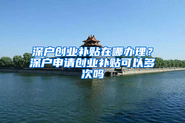 深户创业补贴在哪办理？深户申请创业补贴可以多次吗