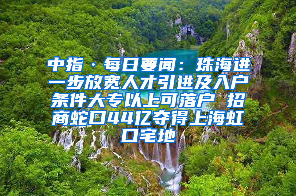 中指·每日要闻：珠海进一步放宽人才引进及入户条件大专以上可落户 招商蛇口44亿夺得上海虹口宅地