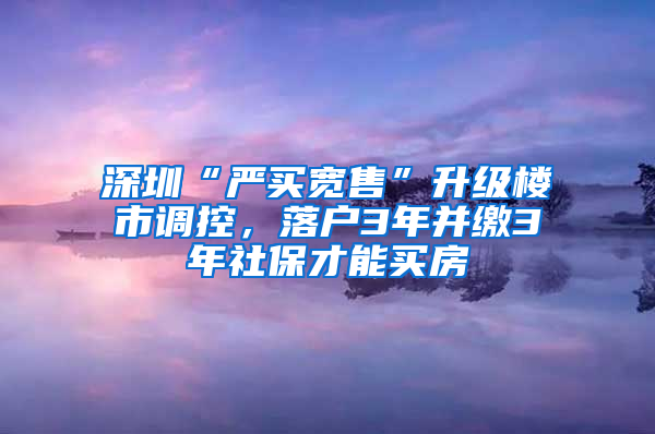 深圳“严买宽售”升级楼市调控，落户3年并缴3年社保才能买房