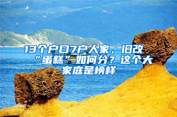 13个户口7户人家，旧改“蛋糕”如何分？这个大家庭是榜样