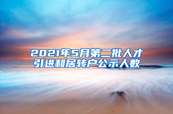 2021年5月第二批人才引进和居转户公示人数
