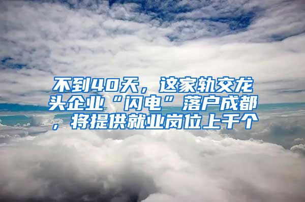 不到40天，这家轨交龙头企业“闪电”落户成都，将提供就业岗位上千个