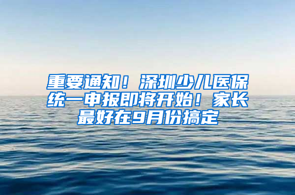 重要通知！深圳少儿医保统一申报即将开始！家长最好在9月份搞定
