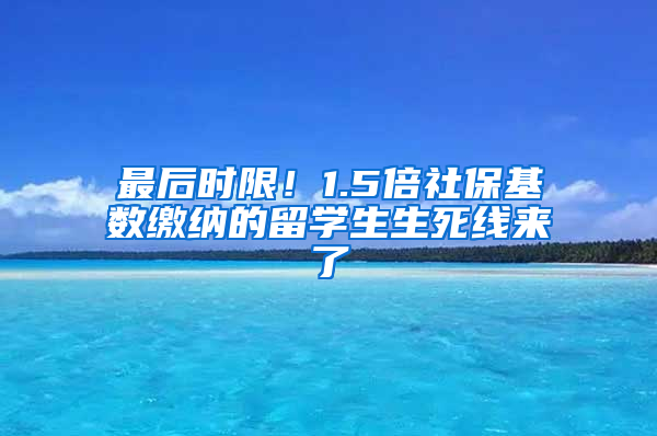 最后时限！1.5倍社保基数缴纳的留学生生死线来了