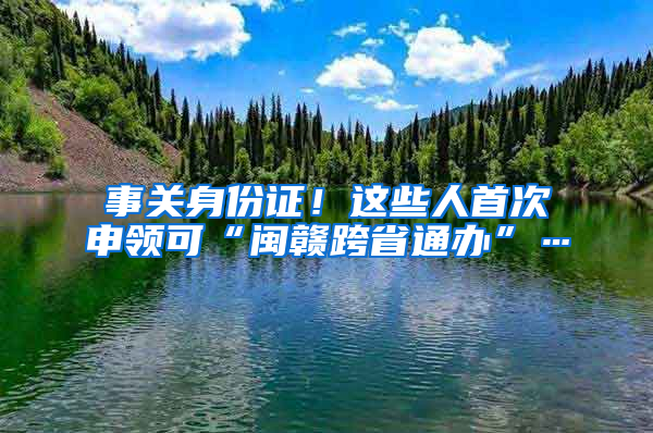 事关身份证！这些人首次申领可“闽赣跨省通办”…