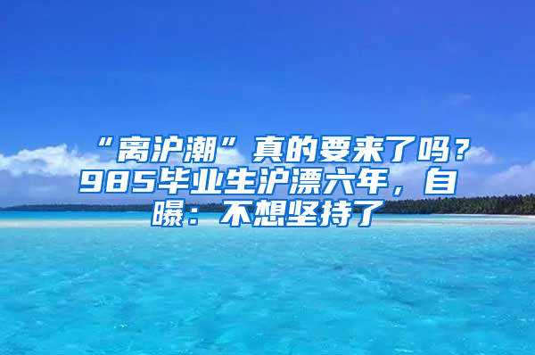 “离沪潮”真的要来了吗？985毕业生沪漂六年，自曝：不想坚持了