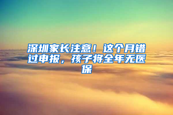 深圳家长注意！这个月错过申报，孩子将全年无医保