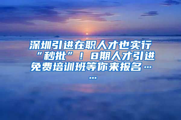 深圳引进在职人才也实行“秒批”！8期人才引进免费培训班等你来报名……