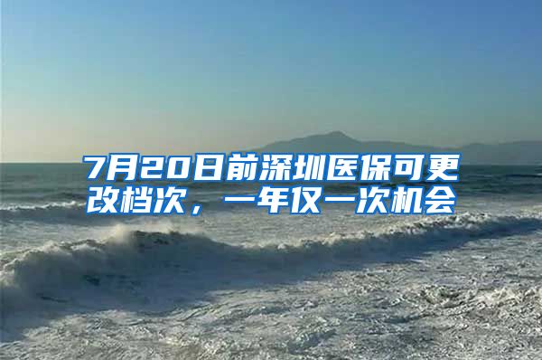 7月20日前深圳医保可更改档次，一年仅一次机会