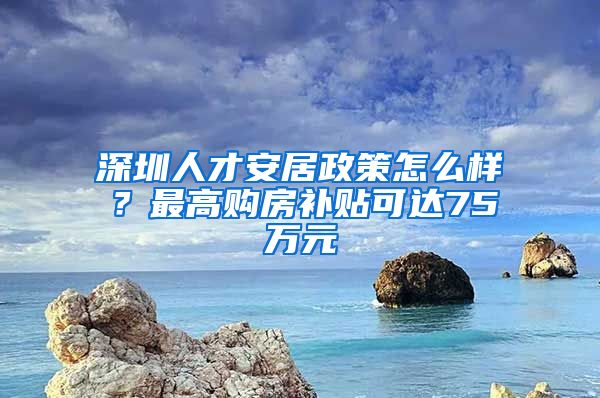 深圳人才安居政策怎么样？最高购房补贴可达75万元