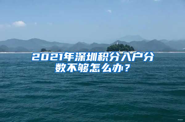 2021年深圳积分入户分数不够怎么办？