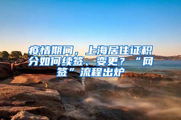 疫情期间，上海居住证积分如何续签、变更？“网签”流程出炉