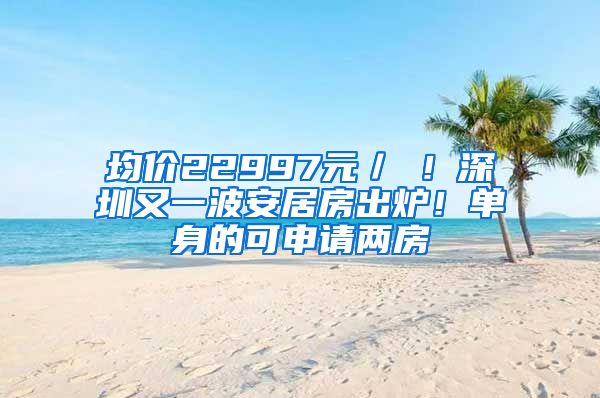 均价22997元／㎡！深圳又一波安居房出炉！单身的可申请两房