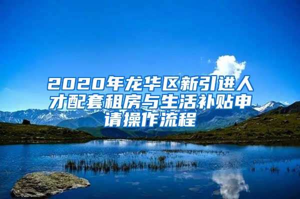 2020年龙华区新引进人才配套租房与生活补贴申请操作流程