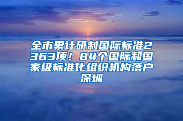 全市累计研制国际标准2363项！84个国际和国家级标准化组织机构落户深圳
