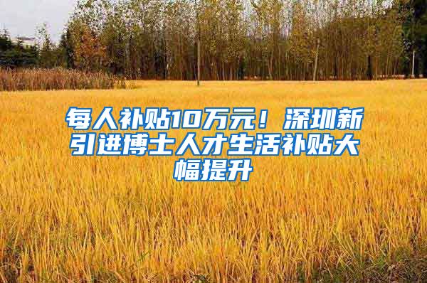 每人补贴10万元！深圳新引进博士人才生活补贴大幅提升