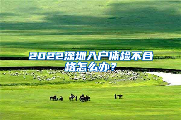 2022深圳入户体检不合格怎么办？