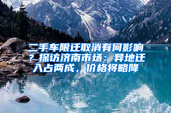 二手车限迁取消有何影响？探访济南市场：异地迁入占两成，价格将略降