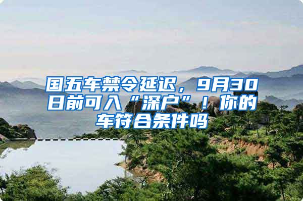 国五车禁令延迟，9月30日前可入“深户”！你的车符合条件吗