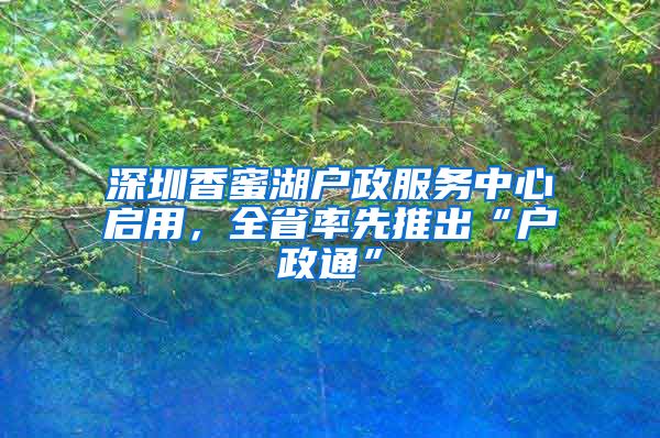 深圳香蜜湖户政服务中心启用，全省率先推出“户政通”