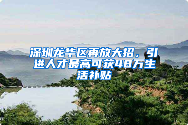深圳龙华区再放大招，引进人才最高可获48万生活补贴